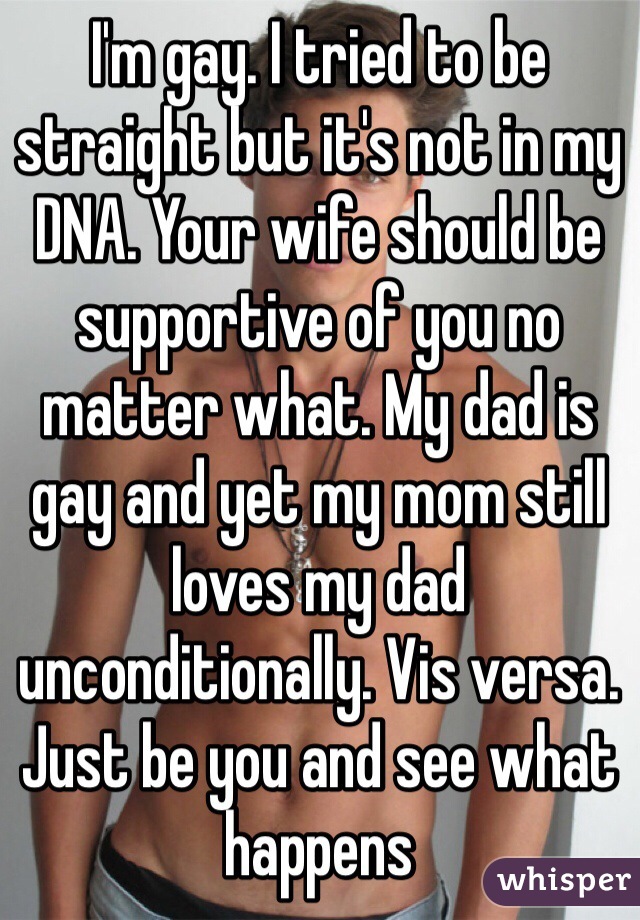 I'm gay. I tried to be straight but it's not in my DNA. Your wife should be supportive of you no matter what. My dad is gay and yet my mom still loves my dad unconditionally. Vis versa. Just be you and see what happens