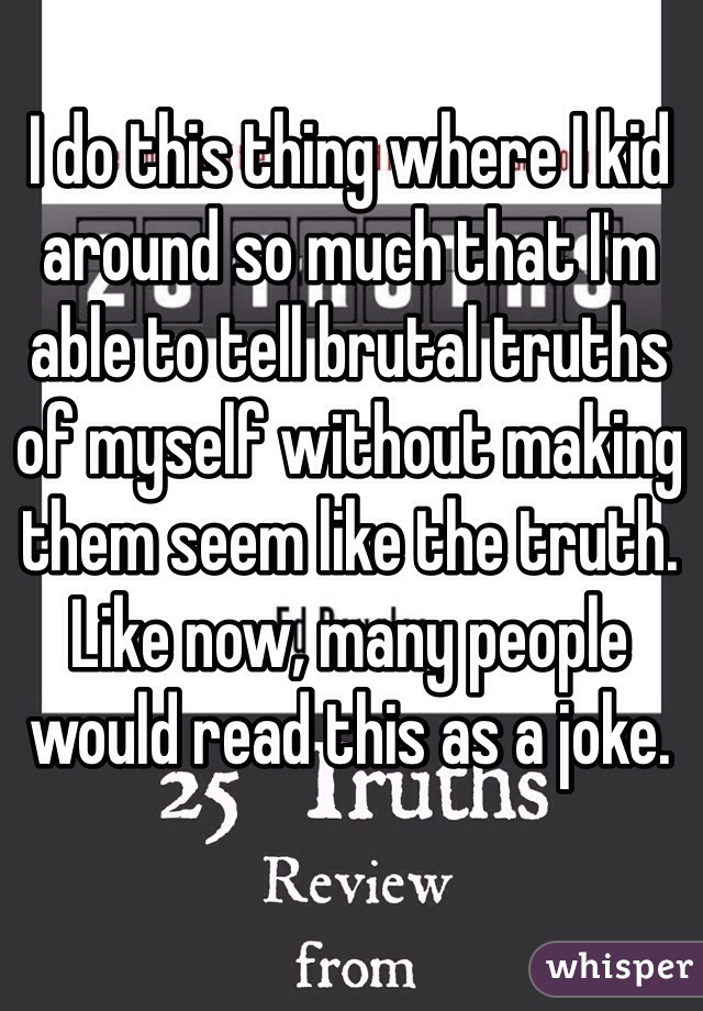 I do this thing where I kid around so much that I'm able to tell brutal truths of myself without making them seem like the truth. Like now, many people would read this as a joke.