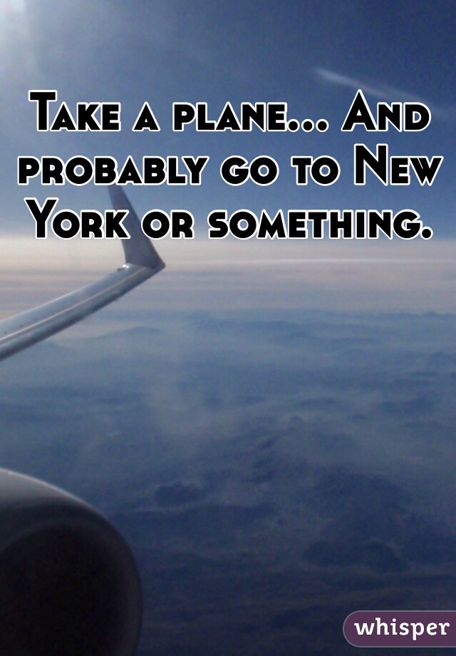 Take a plane... And probably go to New York or something.