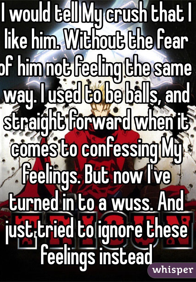 I would tell My crush that I like him. Without the fear of him not feeling the same way. I used to be balls, and straight forward when it comes to confessing My feelings. But now I've turned in to a wuss. And just tried to ignore these feelings instead