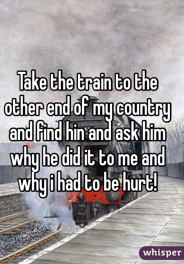 Take the train to the other end of my country and find hin and ask him why he did it to me and why i had to be hurt! 