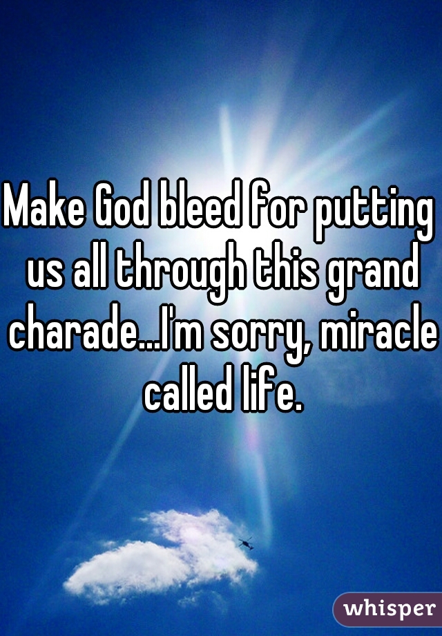 Make God bleed for putting us all through this grand charade...I'm sorry, miracle called life.