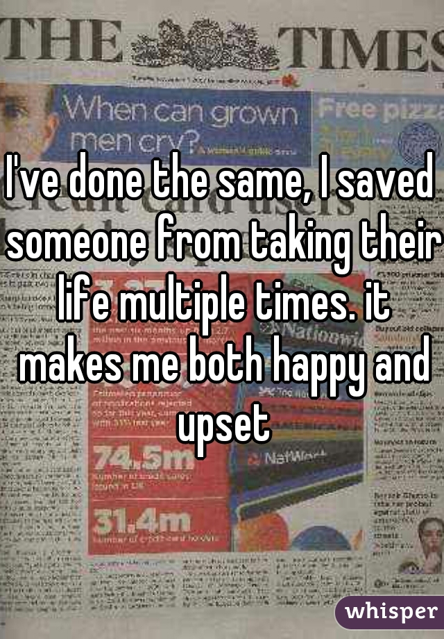 I've done the same, I saved someone from taking their life multiple times. it makes me both happy and upset