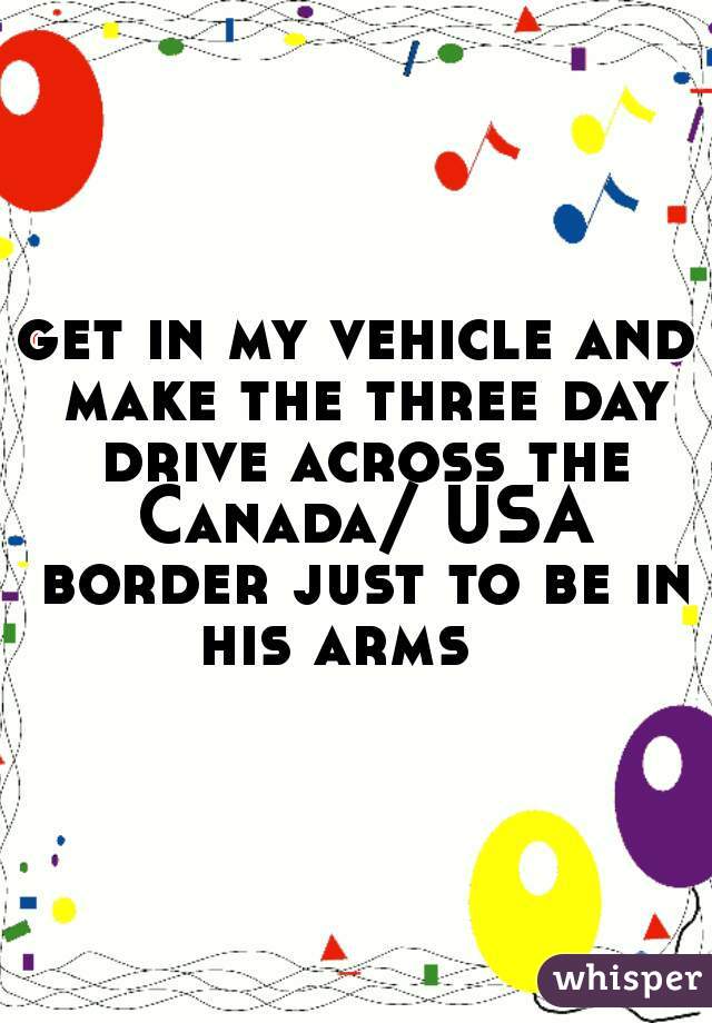 get in my vehicle and make the three day drive across the Canada/ USA border just to be in his arms   