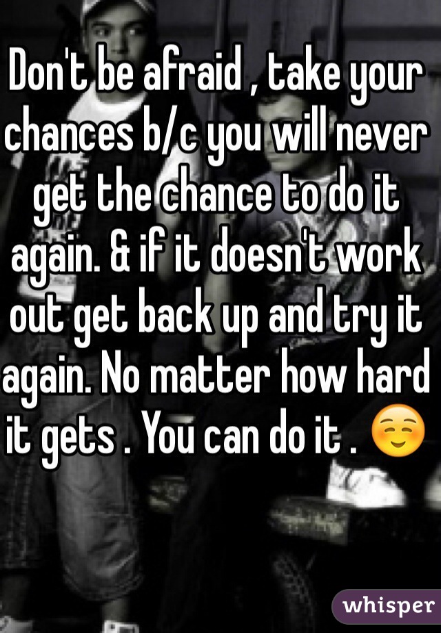 Don't be afraid , take your chances b/c you will never get the chance to do it again. & if it doesn't work out get back up and try it again. No matter how hard it gets . You can do it . ☺️