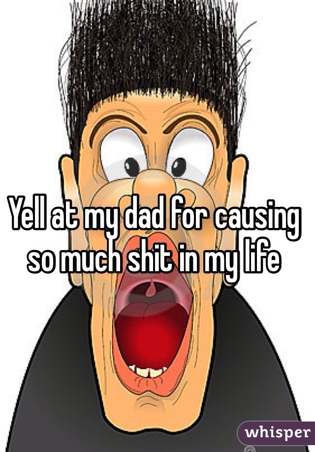 Yell at my dad for causing so much shit in my life 