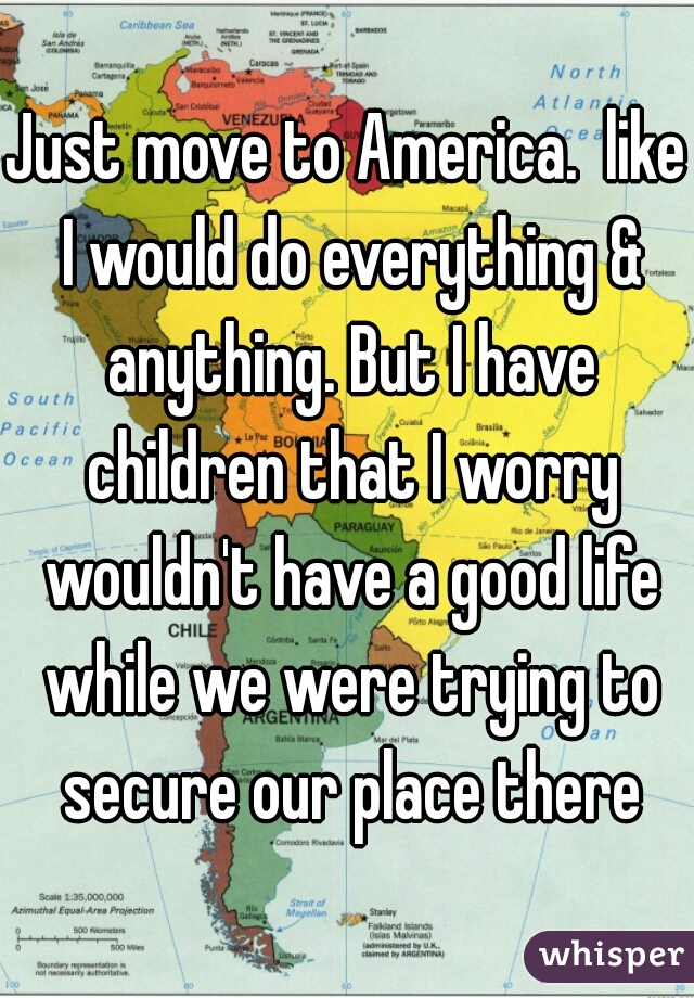 Just move to America.  like I would do everything & anything. But I have children that I worry wouldn't have a good life while we were trying to secure our place there