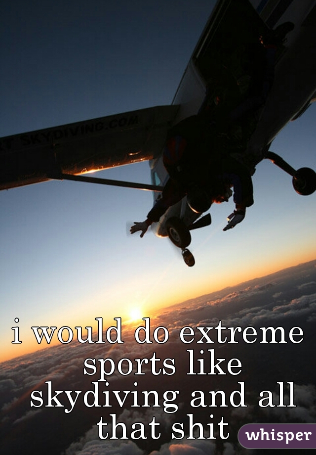 i would do extreme sports like skydiving and all that shit
