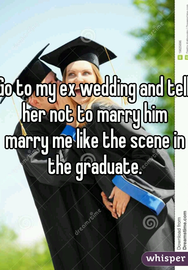 Go to my ex wedding and tell her not to marry him marry me like the scene in the graduate.