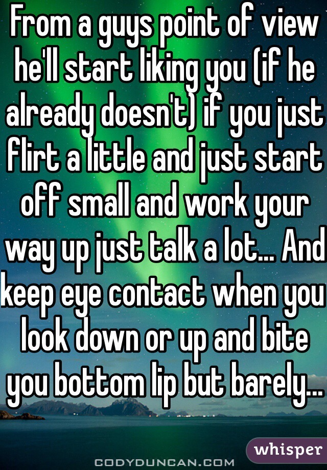 From a guys point of view he'll start liking you (if he already doesn't) if you just flirt a little and just start off small and work your way up just talk a lot... And keep eye contact when you look down or up and bite you bottom lip but barely... 