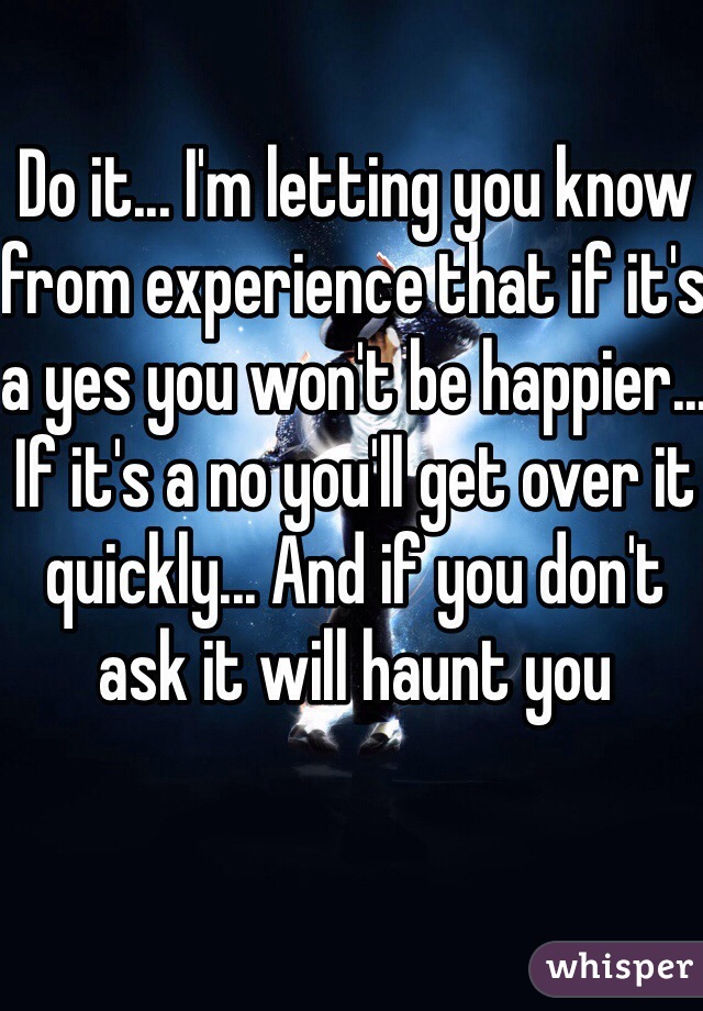 Do it... I'm letting you know from experience that if it's a yes you won't be happier... If it's a no you'll get over it quickly... And if you don't ask it will haunt you