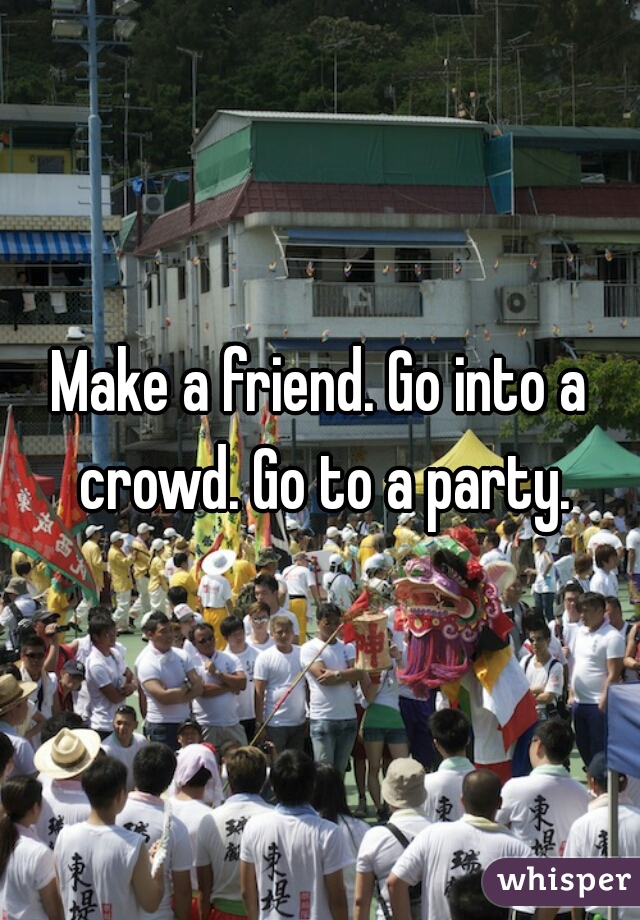 Make a friend. Go into a crowd. Go to a party.