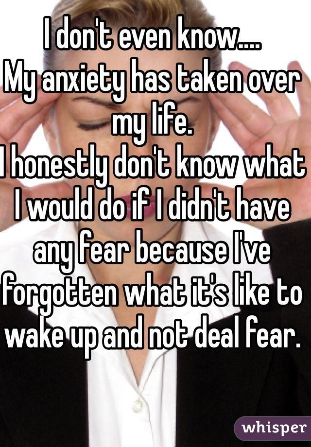 I don't even know.... 
My anxiety has taken over my life. 
I honestly don't know what I would do if I didn't have any fear because I've forgotten what it's like to wake up and not deal fear. 