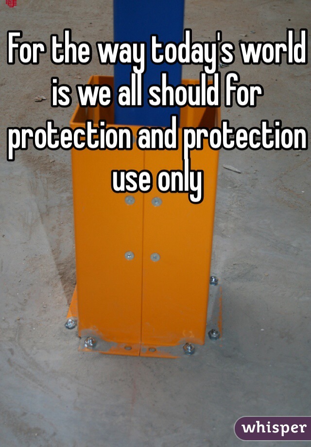 For the way today's world is we all should for protection and protection use only 