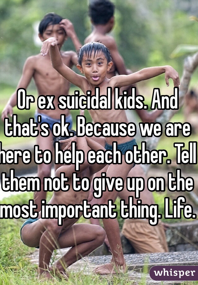 Or ex suicidal kids. And that's ok. Because we are here to help each other. Tell them not to give up on the most important thing. Life. 