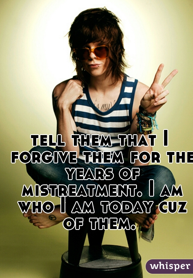 tell them that I forgive them for the years of mistreatment. I am who I am today cuz of them. 