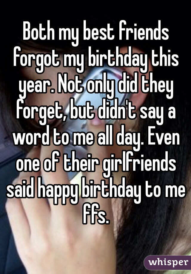 Both my best friends forgot my birthday this year. Not only did they forget, but didn't say a word to me all day. Even one of their girlfriends said happy birthday to me ffs.  