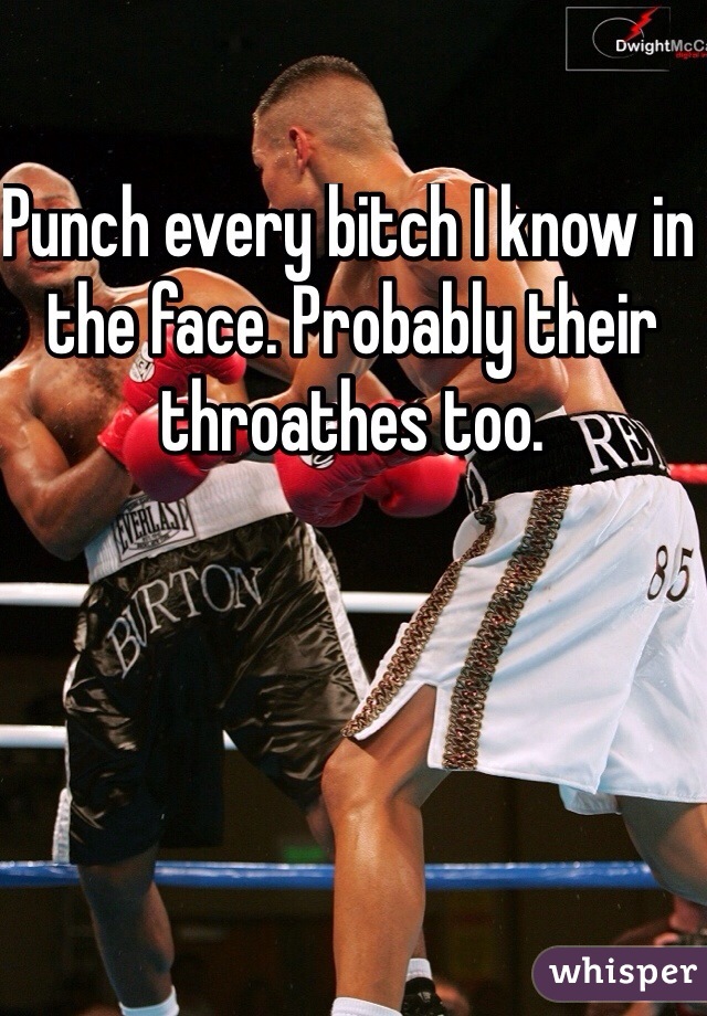 Punch every bitch I know in the face. Probably their throathes too.