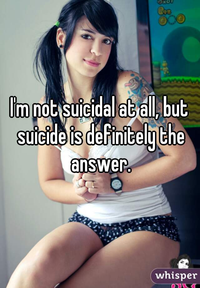 I'm not suicidal at all, but suicide is definitely the answer.