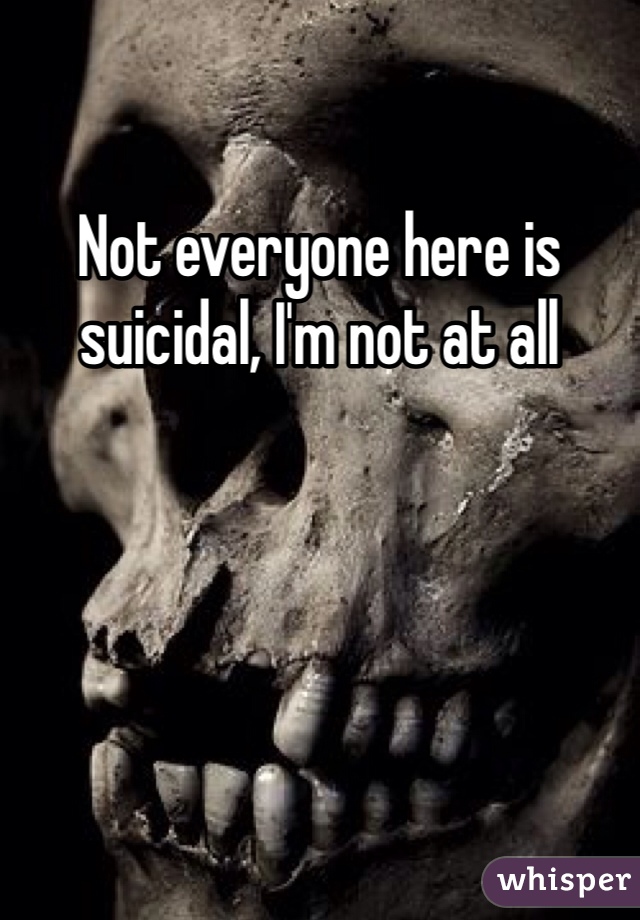 Not everyone here is suicidal, I'm not at all