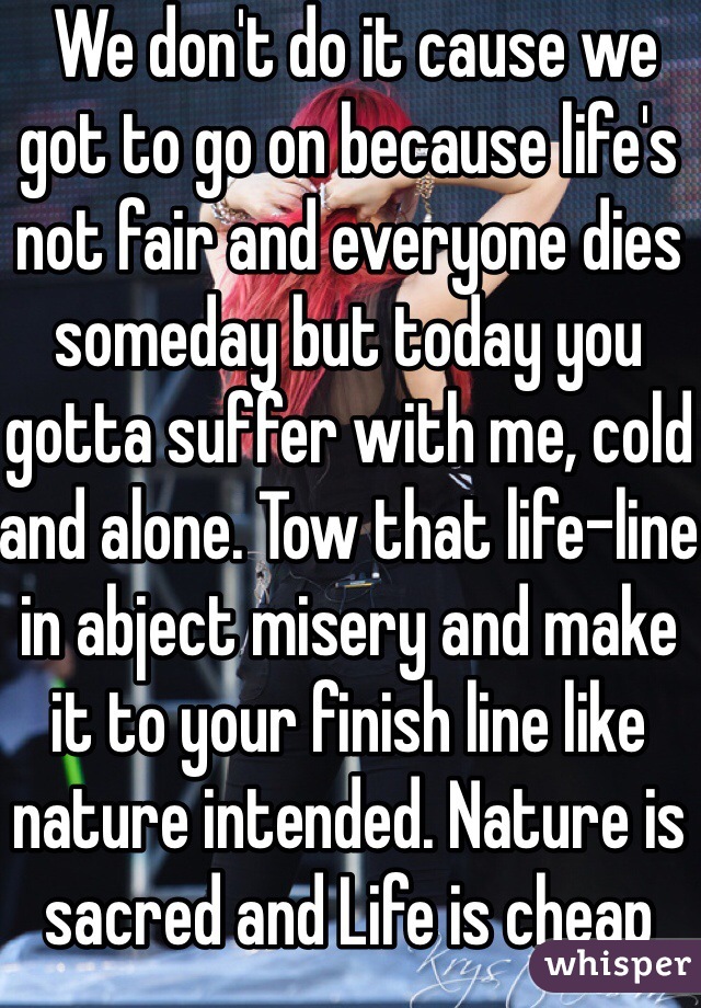  We don't do it cause we got to go on because life's not fair and everyone dies someday but today you gotta suffer with me, cold and alone. Tow that life-line in abject misery and make it to your finish line like nature intended. Nature is sacred and Life is cheap 