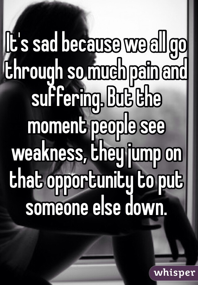 It's sad because we all go through so much pain and suffering. But the moment people see weakness, they jump on that opportunity to put someone else down. 
