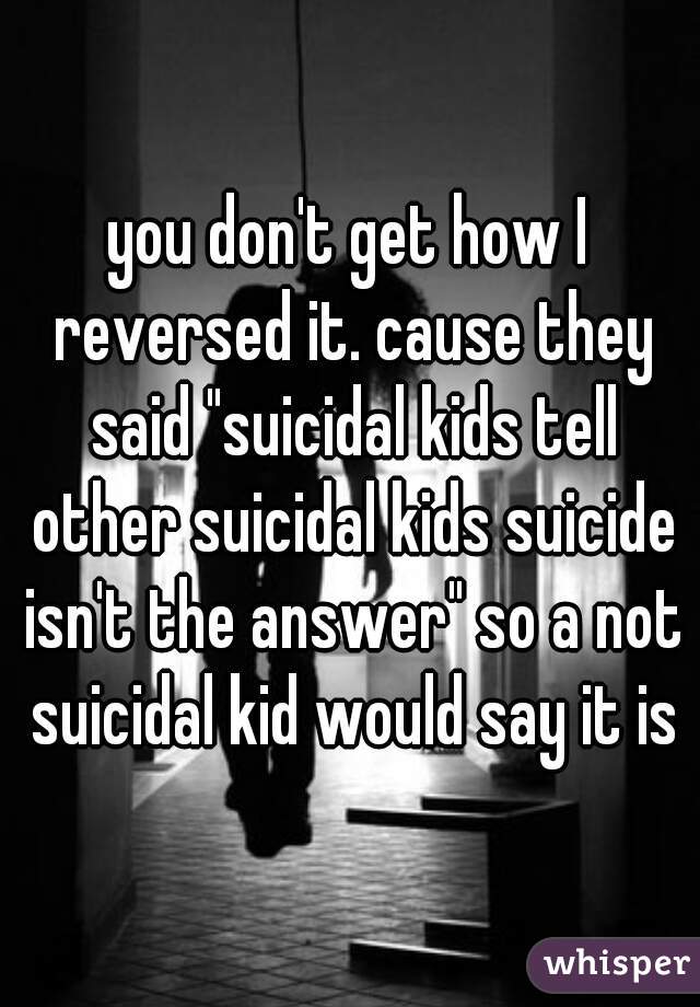 you don't get how I reversed it. cause they said "suicidal kids tell other suicidal kids suicide isn't the answer" so a not suicidal kid would say it is