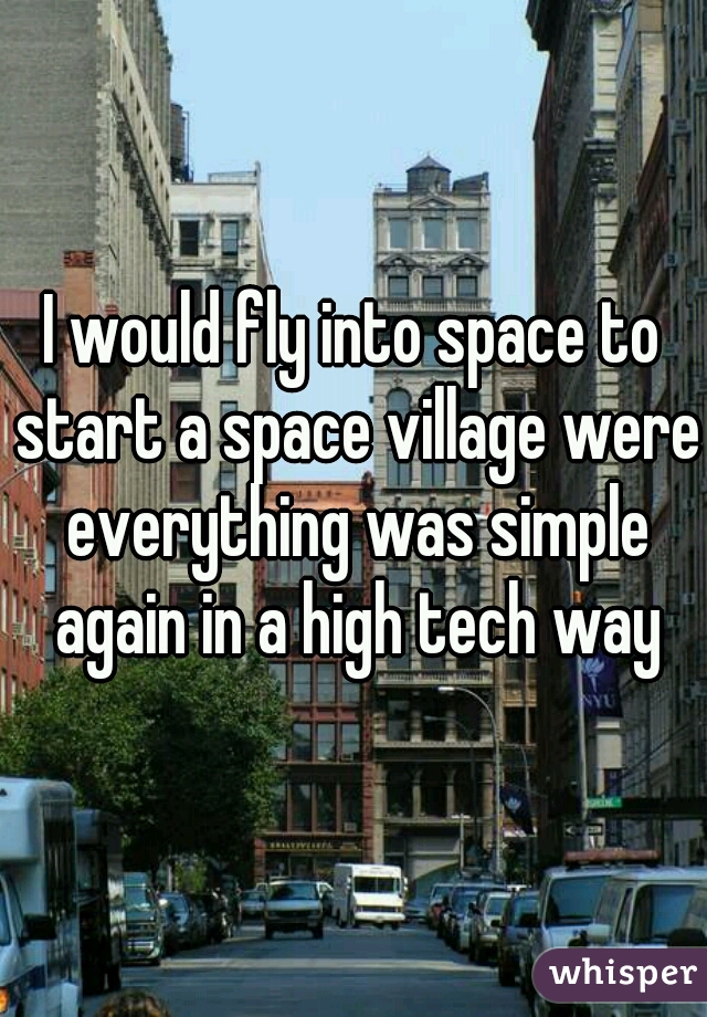 I would fly into space to start a space village were everything was simple again in a high tech way