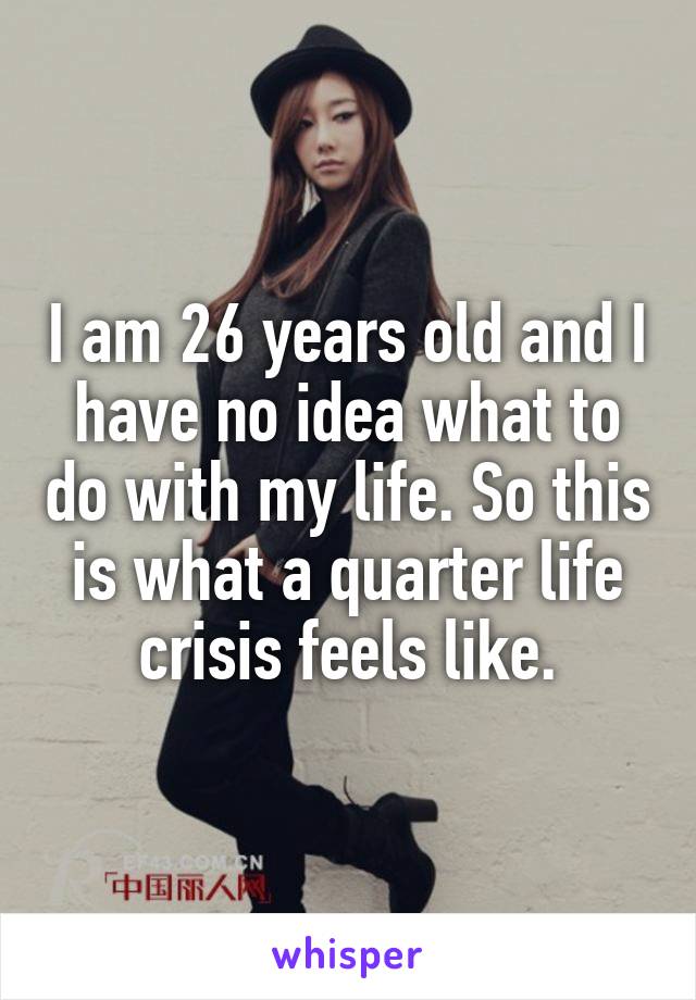 I am 26 years old and I have no idea what to do with my life. So this is what a quarter life crisis feels like.