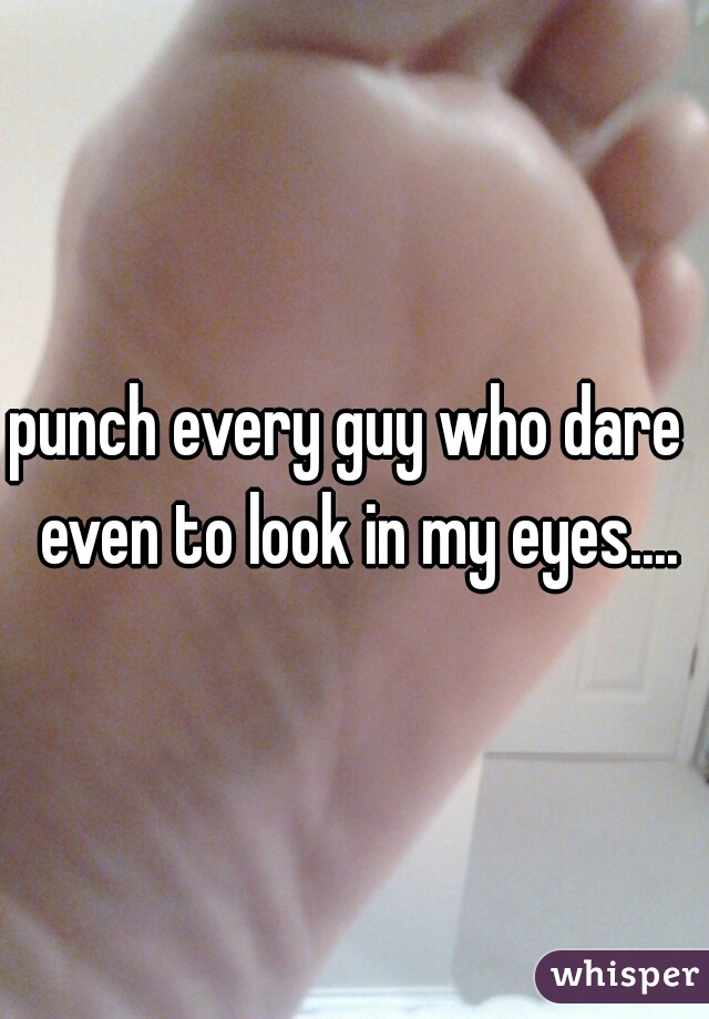 punch every guy who dare  even to look in my eyes....