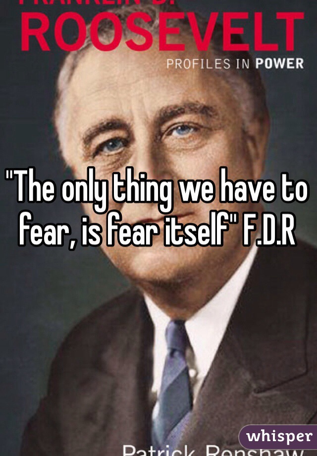 "The only thing we have to fear, is fear itself" F.D.R 