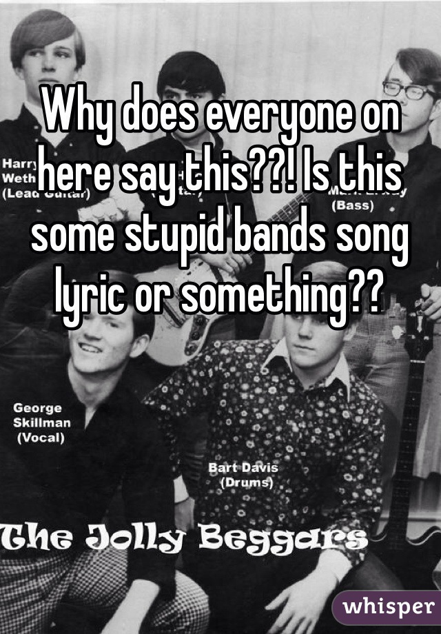 Why does everyone on here say this??! Is this some stupid bands song lyric or something??