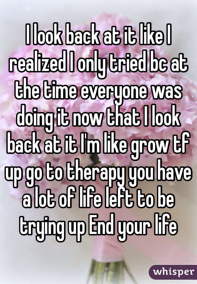 I look back at it like I realized I only tried bc at the time everyone was doing it now that I look back at it I'm like grow tf up go to therapy you have a lot of life left to be trying up End your life 