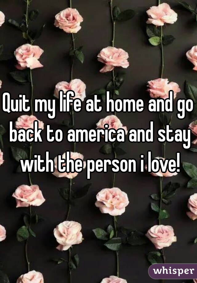 Quit my life at home and go back to america and stay with the person i love!