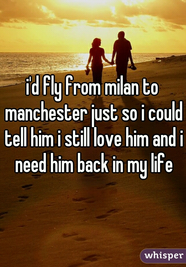 i'd fly from milan to manchester just so i could tell him i still love him and i need him back in my life