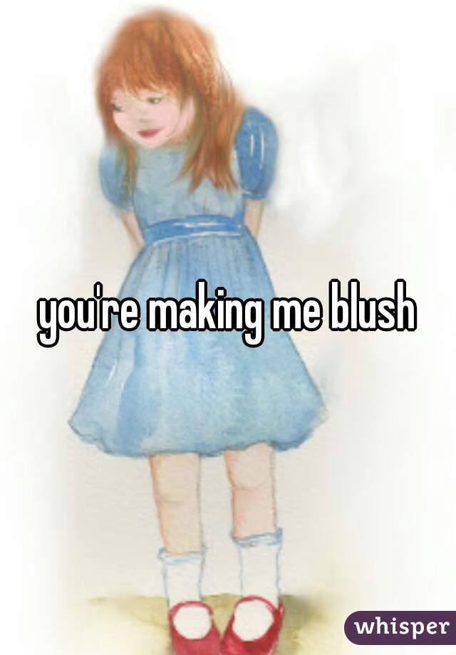 you're making me blush