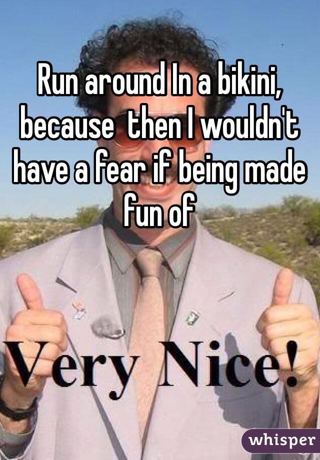 Run around In a bikini, because  then I wouldn't have a fear if being made fun of