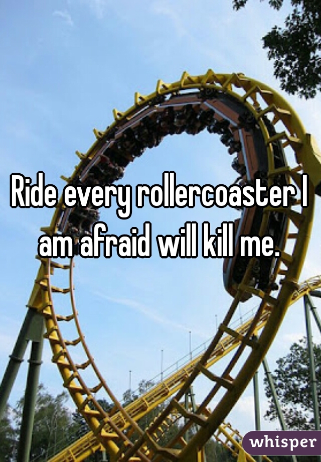 Ride every rollercoaster I am afraid will kill me. 