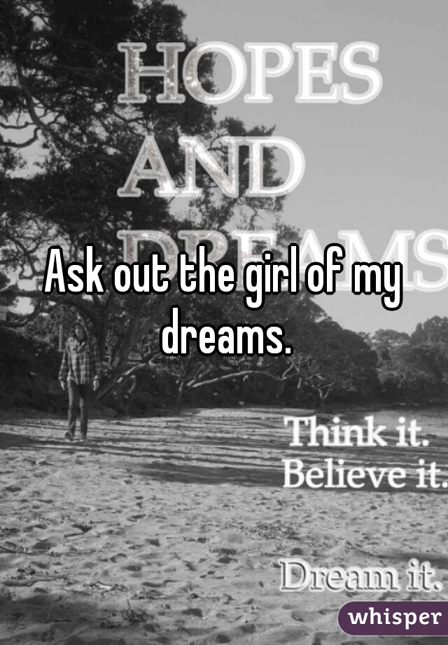 Ask out the girl of my dreams.