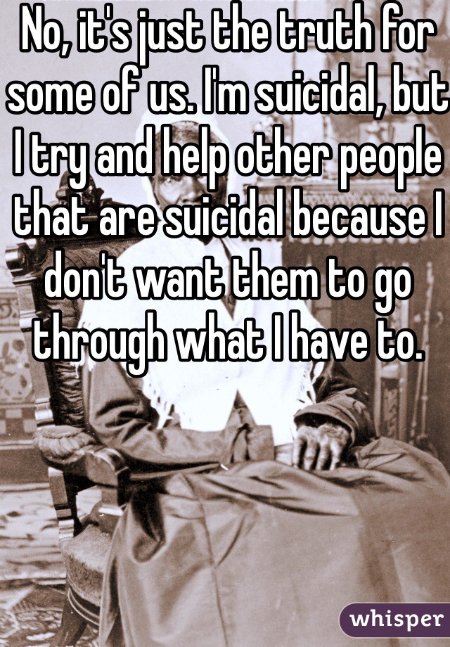 No, it's just the truth for some of us. I'm suicidal, but I try and help other people that are suicidal because I don't want them to go through what I have to.