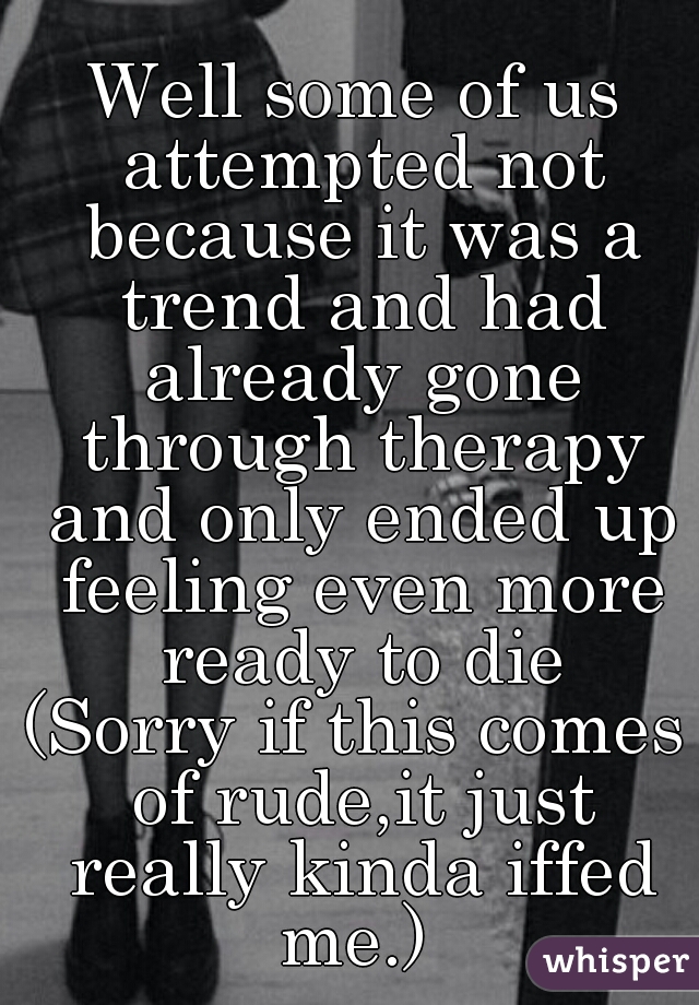 Well some of us attempted not because it was a trend and had already gone through therapy and only ended up feeling even more ready to die
(Sorry if this comes of rude,it just really kinda iffed me.) 