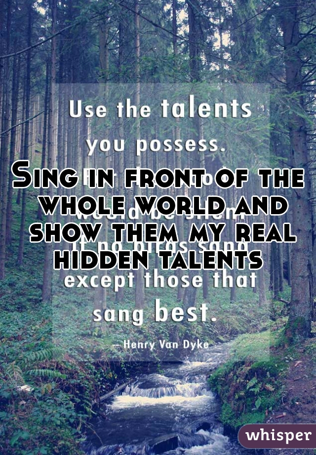 Sing in front of the whole world and show them my real hidden talents 