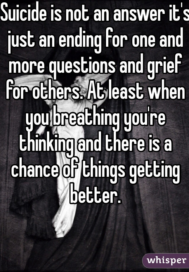 Suicide is not an answer it's just an ending for one and more questions and grief for others. At least when you breathing you're thinking and there is a chance of things getting better. 