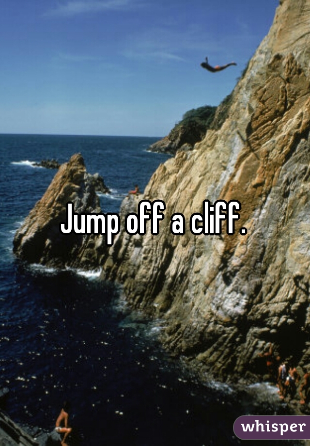 Jump off a cliff.