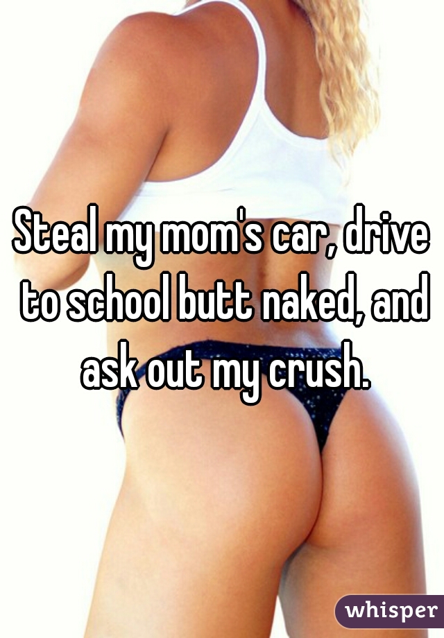 Steal my mom's car, drive to school butt naked, and ask out my crush.