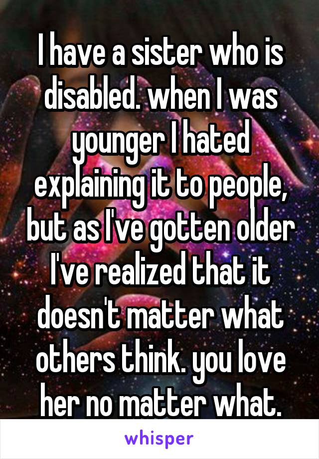 I have a sister who is disabled. when I was younger I hated explaining it to people, but as I've gotten older I've realized that it doesn't matter what others think. you love her no matter what.