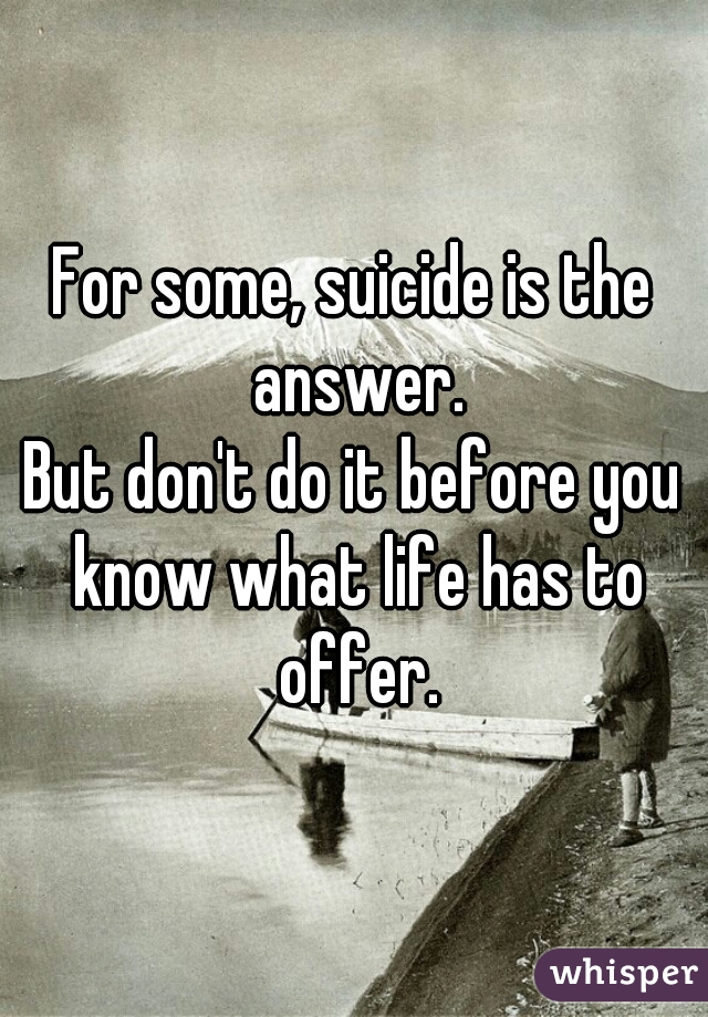 For some, suicide is the answer.
But don't do it before you know what life has to offer.