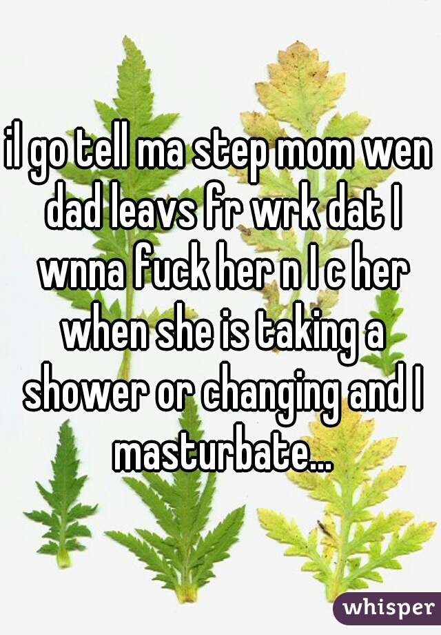 il go tell ma step mom wen dad leavs fr wrk dat I wnna fuck her n I c her when she is taking a shower or changing and I masturbate...