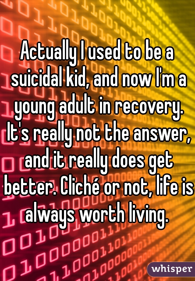 Actually I used to be a suicidal kid, and now I'm a young adult in recovery. It's really not the answer, and it really does get better. Cliché or not, life is always worth living. 