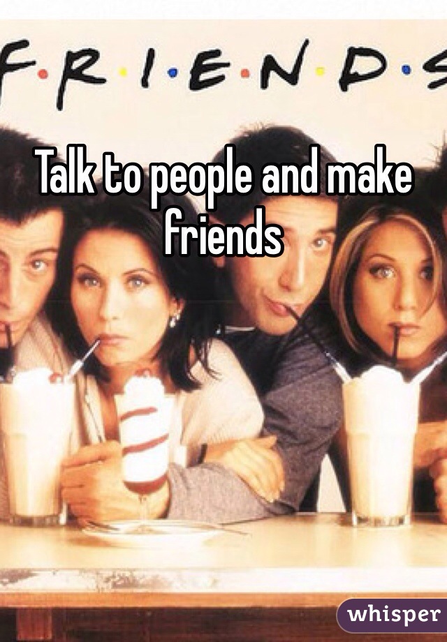 Talk to people and make friends